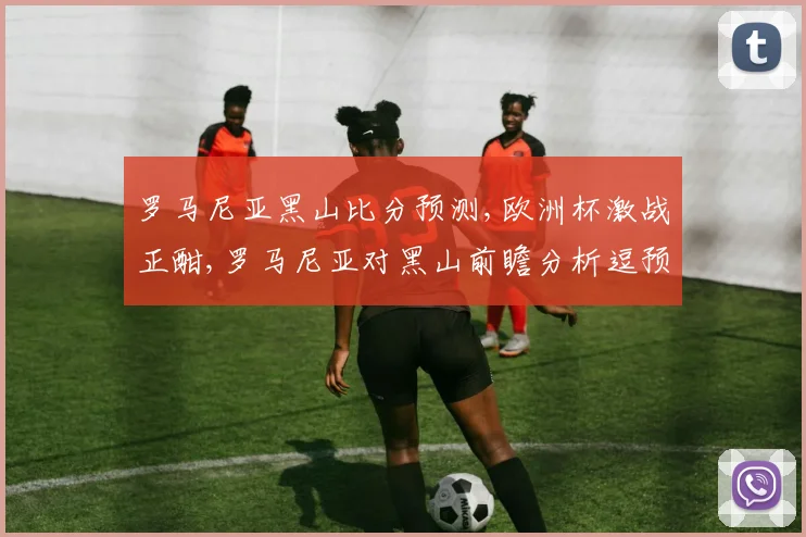 罗马尼亚黑山比分预测,欧洲杯激战正酣,罗马尼亚对黑山前瞻分析逗预测精彩不容错过