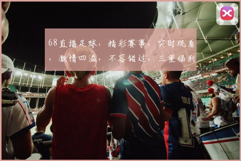 68直播足球，精彩赛事，实时观看，激情四溢，不容错过，三重福利，等你来享